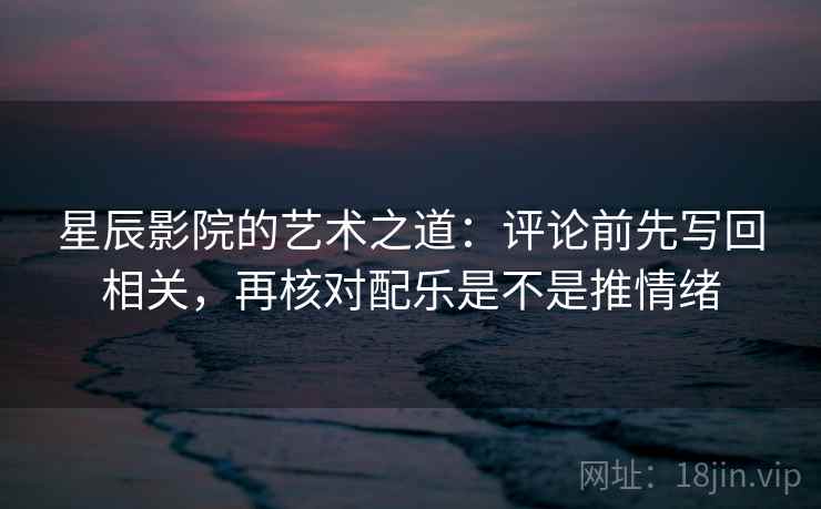 星辰影院的艺术之道：评论前先写回相关，再核对配乐是不是推情绪