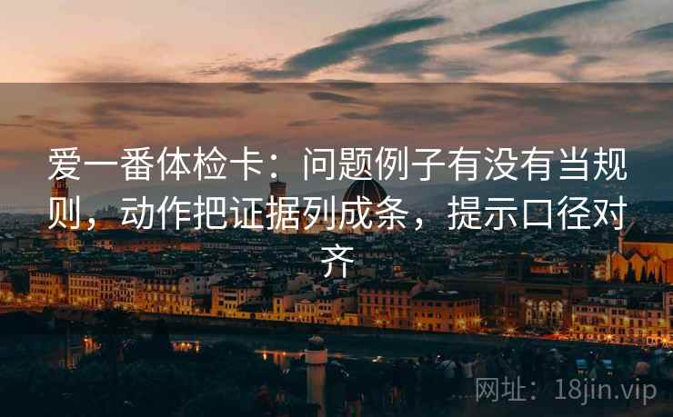 爱一番体检卡：问题例子有没有当规则，动作把证据列成条，提示口径对齐
