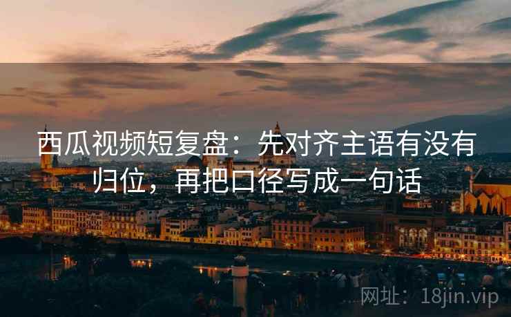 西瓜视频短复盘：先对齐主语有没有归位，再把口径写成一句话