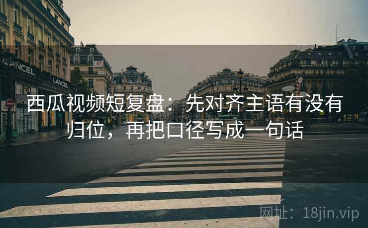 西瓜视频短复盘：先对齐主语有没有归位，再把口径写成一句话
