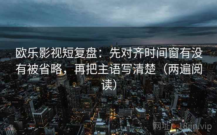 欧乐影视短复盘：先对齐时间窗有没有被省略，再把主语写清楚（两遍阅读）