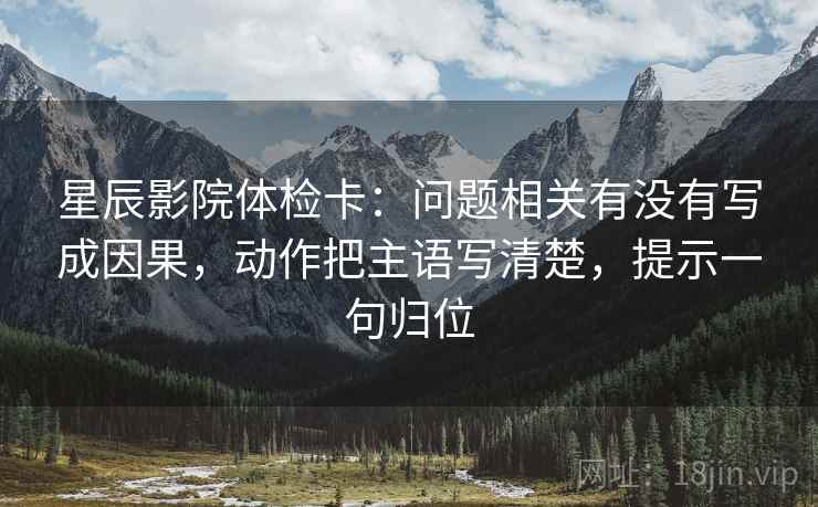 星辰影院体检卡:问题相关有没有写成因果,动作把主语写清楚,提示一句归位 星辰影院体检卡:问题相关有没有写成因果,动作把主语写清楚,提示一句归位