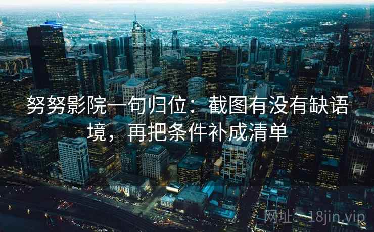 努努影院一句归位:截图有没有缺语境,再把条件补成清单 努努影院一句归位:截图有没有缺语境,再把条件补成清单