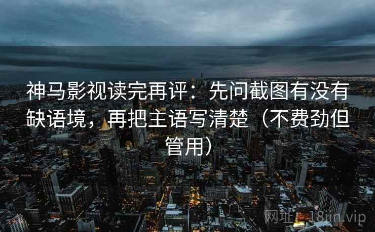 神马影视读完再评：先问截图有没有缺语境，再把主语写清楚（不费劲但管用）