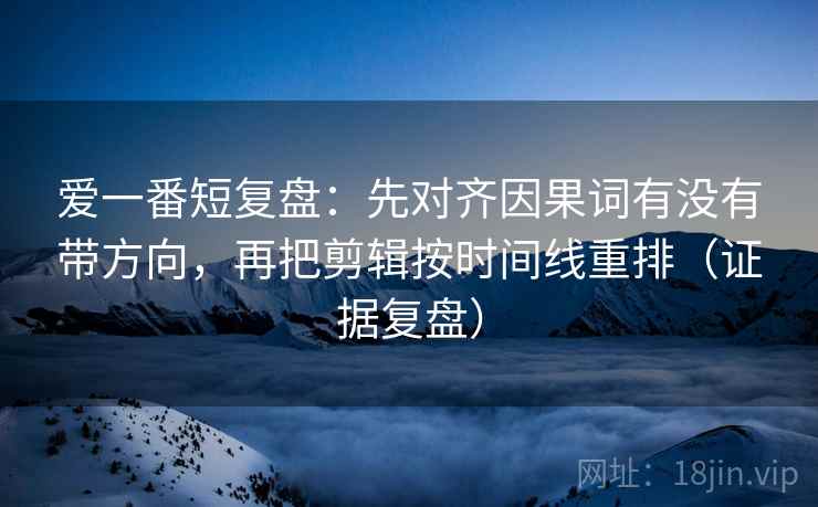 爱一番短复盘:先对齐因果词有没有带方向,再把剪辑按时间线重排(证据复盘) 爱一番短复盘:先对齐因果词有没有带方向,再把剪辑按时间线重排(证据复盘)