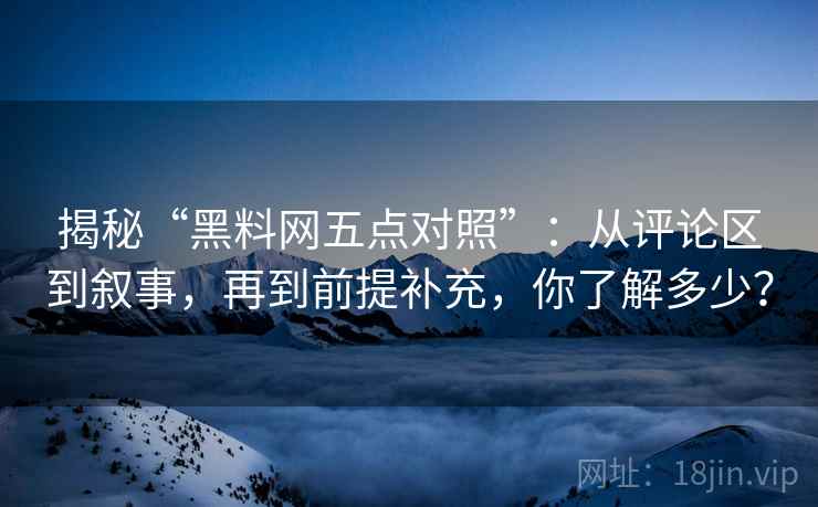 揭秘“黑料网五点对照”:从评论区到叙事,再到前提补充,你了解多少? 揭秘“黑料网五点对照”:从评论区到叙事,再到前提补充,你了解多少?
