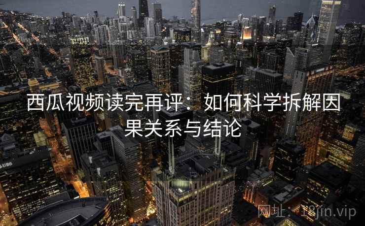 西瓜视频读完再评：如何科学拆解因果关系与结论