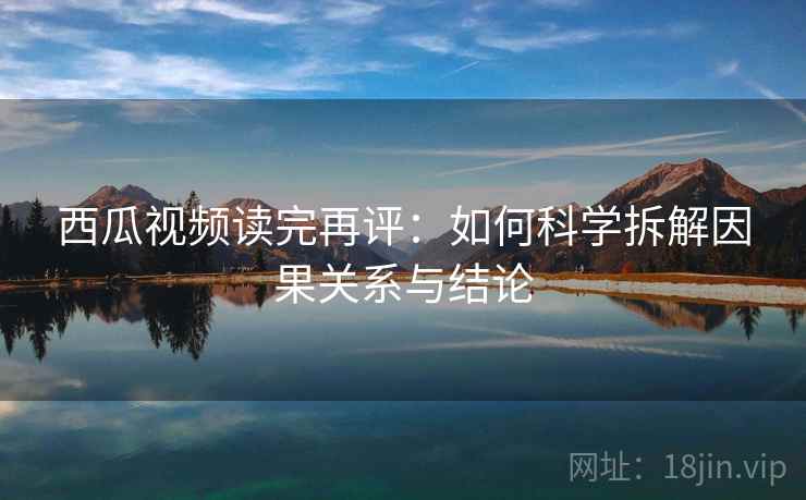 西瓜视频读完再评：如何科学拆解因果关系与结论