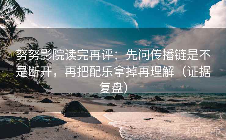 努努影院读完再评:先问传播链是不是断开,再把配乐拿掉再理解(证据复盘) 努努影院读完再评:先问传播链是不是断开,再把配乐拿掉再理解(证据复盘)