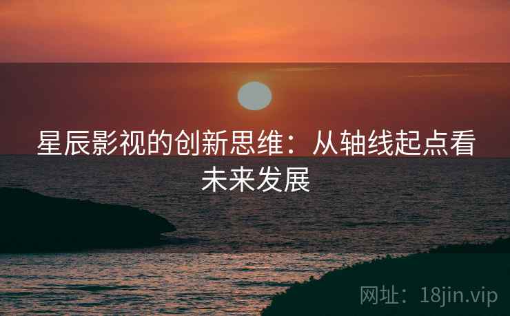 星辰影视的创新思维:从轴线起点看未来发展 星辰影视的创新思维:从轴线起点看未来发展