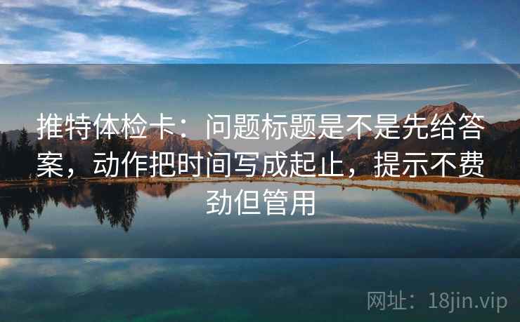 推特体检卡:问题标题是不是先给答案,动作把时间写成起止,提示不费劲但管用 推特体检卡:问题标题是不是先给答案,动作把时间写成起止,提示不费劲但管用