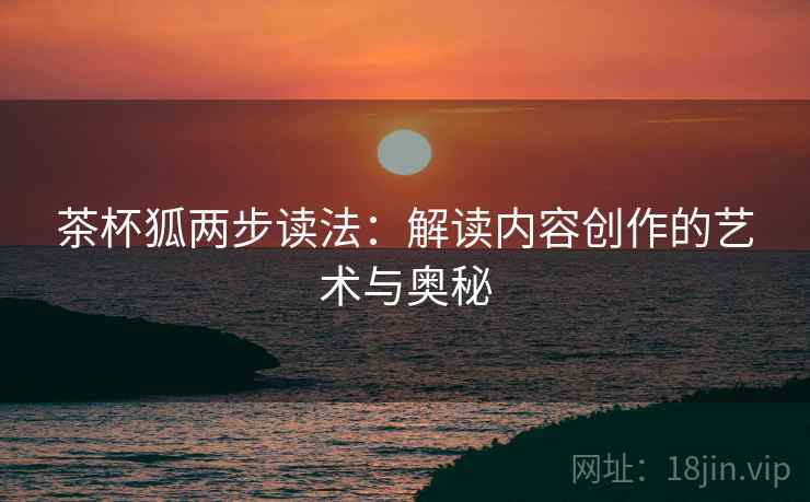 茶杯狐两步读法:解读内容创作的艺术与奥秘 茶杯狐两步读法:解读内容创作的艺术与奥秘