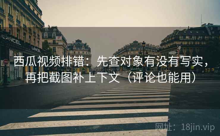 西瓜视频排错：先查对象有没有写实，再把截图补上下文（评论也能用）