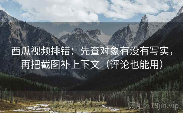 西瓜视频排错：先查对象有没有写实，再把截图补上下文（评论也能用）