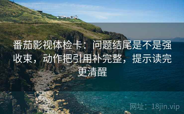 番茄影视体检卡:问题结尾是不是强收束,动作把引用补完整,提示读完更清醒 番茄影视体检卡:问题结尾是不是强收束,动作把引用补完整,提示读完更清醒