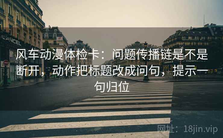 风车动漫体检卡:问题传播链是不是断开,动作把标题改成问句,提示一句归位 风车动漫体检卡:问题传播链是不是断开,动作把标题改成问句,提示一句归位