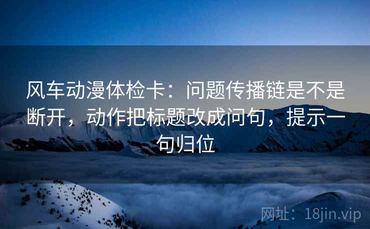 风车动漫体检卡:问题传播链是不是断开,动作把标题改成问句,提示一句归位 风车动漫体检卡:问题传播链是不是断开,动作把标题改成问句,提示一句归位