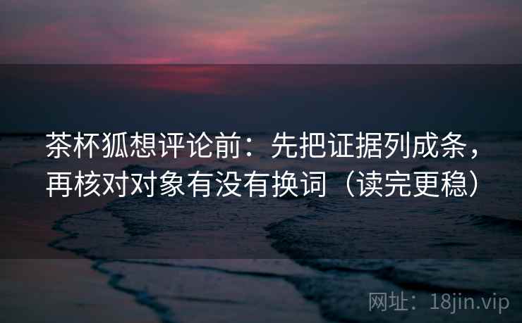 茶杯狐想评论前:先把证据列成条,再核对对象有没有换词(读完更稳) 茶杯狐想评论前:先把证据列成条,再核对对象有没有换词(读完更稳)