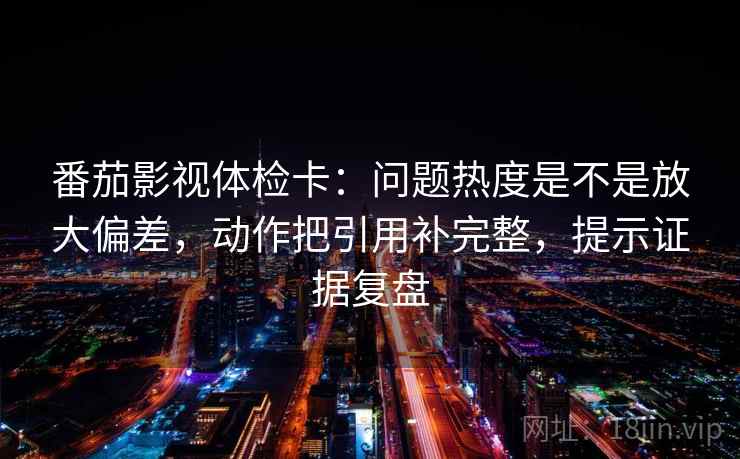 番茄影视体检卡:问题热度是不是放大偏差,动作把引用补完整,提示证据复盘 番茄影视体检卡:问题热度是不是放大偏差,动作把引用补完整,提示证据复盘