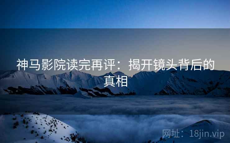 神马影院读完再评:揭开镜头背后的真相 神马影院读完再评:揭开镜头背后的真相