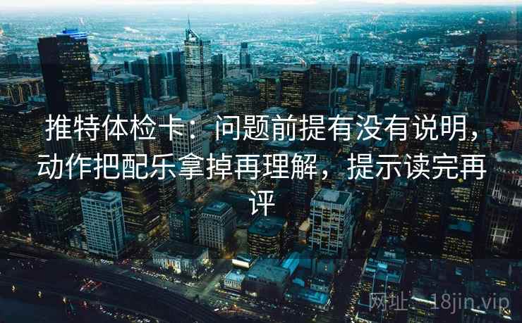 推特体检卡:问题前提有没有说明,动作把配乐拿掉再理解,提示读完再评 推特体检卡:问题前提有没有说明,动作把配乐拿掉再理解,提示读完再评