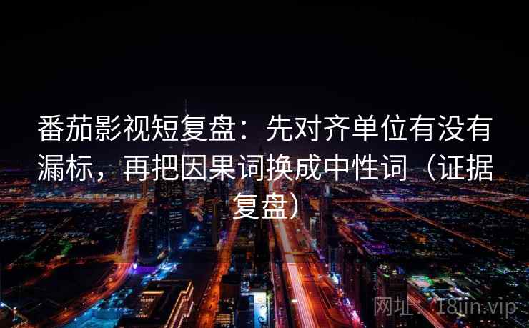 番茄影视短复盘：先对齐单位有没有漏标，再把因果词换成中性词（证据复盘）