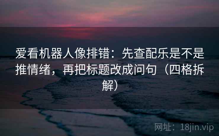 爱看机器人像排错：先查配乐是不是推情绪，再把标题改成问句（四格拆解）
