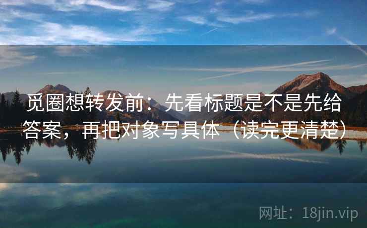 觅圈想转发前：先看标题是不是先给答案，再把对象写具体（读完更清楚）