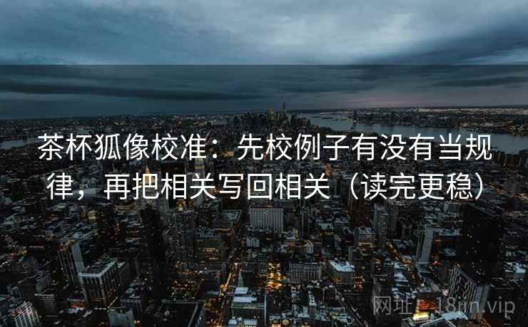 茶杯狐像校准：先校例子有没有当规律，再把相关写回相关（读完更稳）