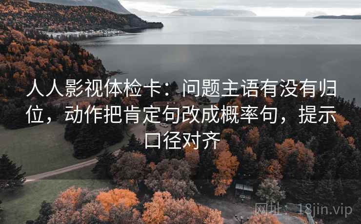 人人影视体检卡：问题主语有没有归位，动作把肯定句改成概率句，提示口径对齐