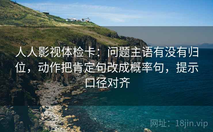 人人影视体检卡：问题主语有没有归位，动作把肯定句改成概率句，提示口径对齐